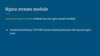 Nginx stream module
stream-lua-nginx-module embeds lua into nginx stream module.
● Implement arbitrary TCP/UDP server/clients/protocols with lua and nginx
core
 