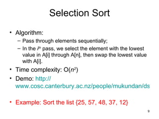 Selection Sort Algorithm: Pass through elements sequentially; In the  i th  pass, we select the element with the lowest value in A[i] through A[n], then swap the lowest value with A[i]. Time complexity: O( n 2 ) Demo:  http:// www.cosc.canterbury.ac.nz/people/mukundan/dsal/SSort.html   Example: Sort the list {25, 57, 48, 37, 12} 