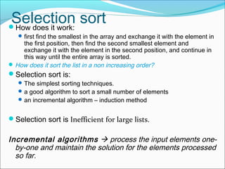 Selection sort
How does it work:

 first find the smallest in the array and exchange it with the element in

the first position, then find the second smallest element and
exchange it with the element in the second position, and continue in
this way until the entire array is sorted.
 How does it sort the list in a non increasing order?

Selection sort is:

 The simplest sorting techniques.
 a good algorithm to sort a small number of elements
 an incremental algorithm – induction method

Selection sort is Inefficient for large lists.

Incremental algorithms  process the input elements oneby-one and maintain the solution for the elements processed
so far.

 