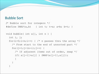 Bubble Sort
/* Bubble sort for integers */
#define SWAP(a,b)
{ int t; t=a; a=b; b=t; }
void bubble( int a[], int n ) {
int i, j;
for(i=0;i<n;i++) { /* n passes thru the array */
/* From start to the end of unsorted part */
for(j=1;j<(n-i);j++) {
/* If adjacent items out of order, swap */
if( a[j-1]>a[j] ) SWAP(a[j-1],a[j]);
}
}
}

 