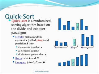 Quick-Sortrandomized
Quick-sort is a
sorting algorithm based on
the divide-and-conquer
paradigm:

x

 Divide: pick a random

element x (called pivot) and
partition S into




L elements less than x
E elements equal x
G elements greater than x

x
L

E

 Recur: sort L and G
 Conquer: join L, E and G

Divide-and-Conquer

x

G

 