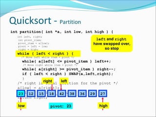 Quicksort - Partition
int partition( int *a, int low, int high ) {
int left, right;
int pivot_item;
pivot_item = a[low];
pivot = left = low;
right = high;

left and right
have swapped over,
so stop

while ( left < right ) {
/* Move left while item < pivot */

while( a[left] <= pivot_item ) left++;
/* Move right while item > pivot */

while( a[right] >= pivot_item ) right--;
if ( left < right ) SWAP(a,left,right);
}
right
left
/* right is final position for the pivot */
a[low] = a[right];
a[right] = pivot_item; 38 36 29 27
23 12 15 18 42
return right;
}
low
high
pivot: 23

 