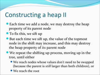Constructing a heap II
Each time we add a node, we may destroy the heap

property of its parent node
To fix this, we sift up
But each time we sift up, the value of the topmost
node in the shift may increase, and this may destroy
the heap property of its parent node
We repeat the shifting up process, moving up in the
tree, until either
We reach nodes whose values don’t need to be swapped

(because the parent is still larger than both children), or
We reach the root

 