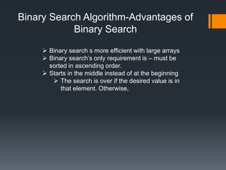 Binary Search Algorithm-Advantages of 
Binary Search 
 Binary search s more efficient with large arrays 
 Binary search’s only requirement is – must be 
sorted in ascending order. 
 Starts in the middle instead of at the beginning 
 The search is over if the desired value is in 
that element. Otherwise, 
 