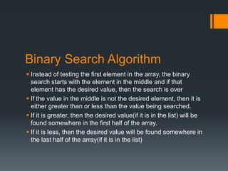 Binary Search Algorithm 
 Instead of testing the first element in the array, the binary 
search starts with the element in the middle and if that 
element has the desired value, then the search is over 
 If the value in the middle is not the desired element, then it is 
either greater than or less than the value being searched. 
 If it is greater, then the desired value(if it is in the list) will be 
found somewhere in the first half of the array. 
 If it is less, then the desired value will be found somewhere in 
the last half of the array(if it is in the list) 
 