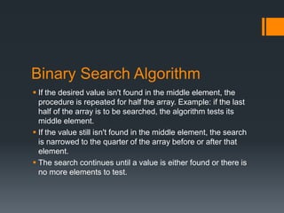 Binary Search Algorithm 
 If the desired value isn't found in the middle element, the 
procedure is repeated for half the array. Example: if the last 
half of the array is to be searched, the algorithm tests its 
middle element. 
 If the value still isn't found in the middle element, the search 
is narrowed to the quarter of the array before or after that 
element. 
 The search continues until a value is either found or there is 
no more elements to test. 
 