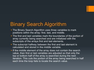 Binary Search Algorithm 
 The Binary Search Algorithm uses three variables to mark 
positions within the array: first, last, and middle. 
 The first and last variables mark the boundaries of the portion of 
array currently being searched and are initialized with the 
subscripts of the arrays first and last elements. 
 The subscript halfway between the first and last element is 
calculated and stored in the middle variable. 
 If the middle element of the array does not contain the search 
value, then first or last variables are adjusted so that only the 
top or bottom half of the array is searched during the next 
iteration. This cuts the portion of the array being searched in half 
each time the loop fails to locate the search value. 
 