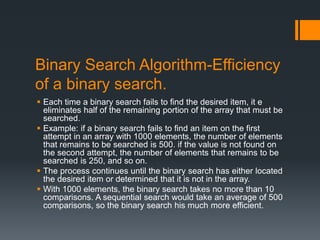 Binary Search Algorithm-Efficiency 
of a binary search. 
 Each time a binary search fails to find the desired item, it e 
eliminates half of the remaining portion of the array that must be 
searched. 
 Example: if a binary search fails to find an item on the first 
attempt in an array with 1000 elements, the number of elements 
that remains to be searched is 500. if the value is not found on 
the second attempt, the number of elements that remains to be 
searched is 250, and so on. 
 The process continues until the binary search has either located 
the desired item or determined that it is not in the array. 
 With 1000 elements, the binary search takes no more than 10 
comparisons. A sequential search would take an average of 500 
comparisons, so the binary search his much more efficient. 
 