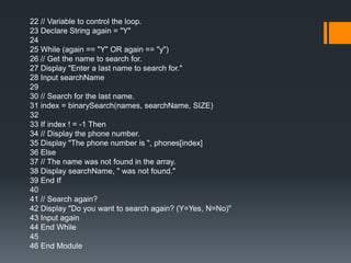 22 // Variable to control the loop. 
23 Declare String again = "Y" 
24 
25 While (again == "Y" OR again == "y") 
26 // Get the name to search for. 
27 Display "Enter a last name to search for." 
28 Input searchName 
29 
30 // Search for the last name. 
31 index = binarySearch(names, searchName, SIZE) 
32 
33 If index ! = -1 Then 
34 // Display the phone number. 
35 Display "The phone number is ", phones[index] 
36 Else 
37 // The name was not found in the array. 
38 Display searchName, " was not found." 
39 End If 
40 
41 // Search again? 
42 Display "Do you want to search again? (Y=Yes, N=No)" 
43 Input again 
44 End While 
45 
46 End Module 
 