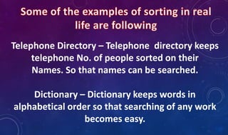 Telephone Directory – Telephone directory keeps
telephone No. of people sorted on their
Names. So that names can be searched.
Dictionary – Dictionary keeps words in
alphabetical order so that searching of any work
becomes easy.
 