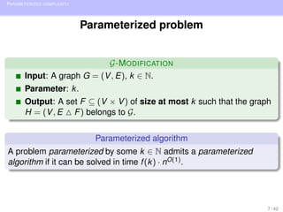 PARAMETERIZED COMPLEXITY



                           Parameterized problem


                           G-M ODIFICATION
      Input: A graph G = (V , E), k ∈ N.
      Parameter: k .
      Output: A set F ⊆ (V × V ) of size at most k such that the graph
      H = (V , E F ) belongs to G.


                             Parameterized algorithm
A problem parameterized by some k ∈ N admits a parameterized
algorithm if it can be solved in time f (k ) · nO(1) .




                                                                     7 / 42
 