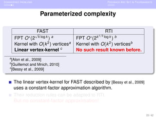 C ONSIDERED PROBLEMS                                     F EEDBACK A RC S ET IN TOURNAMENTS



                        Parameterized complexity


                    √
                       FAST                            RTI
                                                    1/3
        FPT   O ∗ (2 k log k ) a        FPT  O ∗ (2k log k ) b
        Kernel with O(k 2 ) verticesa   Kernel with O(k 2 ) verticesb
        Linear vertex-kernel c          No such result known before.
    a
      [Alon et al., 2009]
    b
      [Guillemot and Mnich, 2010]
    c
      [Bessy et al., 2009]


        The linear vertex-kernel for FAST described by [Bessy et al., 2009]
        uses a constant-factor approximation algorithm.
        Their reduction rules can be adapted to RTI.
        But no constant-factor approximation!

                                                                                      33 / 42
 