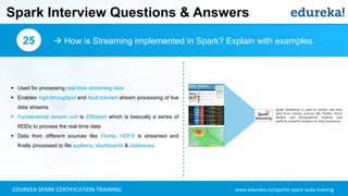 www.edureka.co/apache-spark-scala-trainingEDUREKA SPARK CERTIFICATION TRAINING
Spark Interview Questions & Answers
 How is Streaming implemented in Spark? Explain with examples.25
▪ Used for processing real-time streaming data
▪ Enables high-throughput and fault-tolerant stream processing of live
data streams
▪ Fundamental stream unit is DStream which is basically a series of
RDDs to process the real-time data
▪ Data from different sources like Flume, HDFS is streamed and
finally processed to file systems, dashboards & databases
 