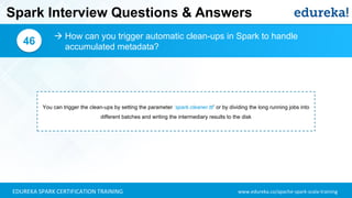 www.edureka.co/apache-spark-scala-trainingEDUREKA SPARK CERTIFICATION TRAINING
Spark Interview Questions & Answers
 How can you trigger automatic clean-ups in Spark to handle
accumulated metadata?
46
You can trigger the clean-ups by setting the parameter ‘spark.cleaner.ttl’ or by dividing the long running jobs into
different batches and writing the intermediary results to the disk
 