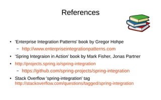References
● 'Enterprise Integration Patterns' book by Gregor Hohpe
– http://www.enterpriseintegrationpatterns.com
● 'Spring Integraion in Action' book by Mark Fisher, Jonas Partner
● http://projects.spring.io/spring-integration
– https://github.com/spring-projects/spring-integration
● Stack Overflow 'spring-integration' tag
http://stackoverflow.com/questions/tagged/spring-integration
 