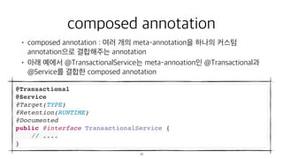 composed annotation
• composed annotation : 여러 개의 meta-annotation을 하나의 커스텀
annotation으로 결합해주는 annotation
• 아래 예에서 @TransactionalService는 meta-annoation인 @Transactional과
@Service를 결합한 composed annotation
@Transactional
@Service
@Target(TYPE)
@Retention(RUNTIME)
@Documented
public @interface TransactionalService {
// ....
}
13
 