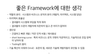 좋은 Framework에 대한 생각
• 역할의 분리 : 시스템과 비즈니스 로직의 분리 (개발자, 아키텍트, 시스템 담당)
• 아키텍처 효율성
• 결과물이 시스템에 부담을 적게 줘야
• 결과물의 수준이 개발자에 의존하지 않고 큰 차이가 없어야
• 생산성
• 간결하고 빠른 개발 / 적은 인적 비용 / 재사용성
• short learning curve : 특히 비즈니스 로직 구현이 직관적이고, 기술적으로 진입 장벽
이 낮아야 함
• Tooling이 용이
• 기술 확산이 쉬워야 (Viral) : 표준의 힘, 새로운 기술에 개발자들이 유인될 수 있음
5
 
