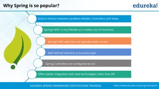 `
https://www.edureka.co/spring-frameworkEDUREKA SPRING FRAMEWORK CERTIFICATION TRAINING
Why Spring is so popular?
Distinct division between JavaBean Models, Controllers and Views
Spring’s MVC is very flexible as it makes use of interfaces
Offers better integration with view technologies other than JSP
Spring’s MVC web tiers are typically easier to test
Well defined interface to business layer
Spring Controllers are configured via IoC
 