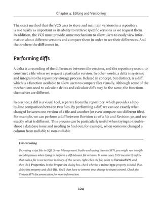 Chapter 4: Editing and Versioning 
The exact method that the VCS uses to store and maintain versions in a repository 
is not nearly as important as its ability to retrieve specific versions as we request them. 
In addition, the VCS must provide some mechanism to allow users to easily view infor-mation 
about different versions and compare them in order to see their differences. And 
124 
that's where the diff comes in. 
Performing diffs 
A delta is a recording of the differences between file versions, and the repository uses it to 
construct a file when we request a particular version. In other words, a delta is systemic 
and integral to the repository storage process. Related in concept, but distinct, is a diff, 
which is a function available to allow users to compare files visually. Although some of the 
mechanisms used to calculate deltas and calculate diffs may be the same, the functions 
themselves are different. 
In essence, a diff is a visual tool, separate from the repository, which provides a line-by- 
line comparison between two files. By performing a diff, we can see exactly what 
changed between one version of a file and another (or even compare two different files). 
For example, we can perform a diff between Revision 20 of a file and Revision 30, and see 
exactly what is different. This process can be particularly useful when trying to trouble-shoot 
a database issue and needing to find out, for example, when someone changed a 
column from nullable to non-nullable. 
File encoding 
If creating script files in SQL Server Management Studio and saving them to SVN, you might run into file 
encoding issues when trying to perform a diff between file versions. In some cases, SVN incorrectly infers 
that such a file is not text but is binary. If this occurs, right-click the file, point to TortoiseSVN, and 
then click Properties. In the Properties dialog box, check whether a mime-type property is listed. If so, 
delete the property and click OK. You'll then have to commit your change to source control. Check the 
TortoiseSVN documentation for more information. 
 
