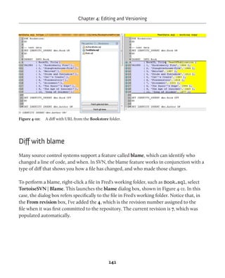 Chapter 4: Editing and Versioning 
Figure 4-10: A diff with URL from the Bookstore folder. 
141 
Diff with blame 
Many source control systems support a feature called blame, which can identify who 
changed a line of code, and when. In SVN, the blame feature works in conjunction with a 
type of diff that shows you how a file has changed, and who made those changes. 
To perform a blame, right-click a file in Fred's working folder, such as Book.sql, select 
TortoiseSVN | Blame. This launches the blame dialog box, shown in Figure 4-11. In this 
case, the dialog box refers specifically to the file in Fred's working folder. Notice that, in 
the From revision box, I've added the 4, which is the revision number assigned to the 
file when it was first committed to the repository. The current revision is 7, which was 
populated automatically. 
 