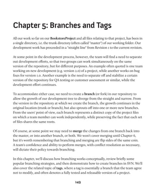 Chapter 5: Branches and Tags 
All our work so far on our BookstoreProject and all files relating to that project, has been in 
a single directory, i.e. the trunk directory (often called "master") of our working folder. Our 
development work has proceeded in a "straight line" from Revision 1 to the current revision. 
At some point in the development process, however, the team will find a need to separate 
out development efforts, so that two groups can work simultaneously on the same 
version of the repository, but for different purposes. An example often quoted is one team 
working on new development (e.g. version 2.0) of a project, while another works on bug 
fixes for version 1.0. Another example is the need to separate off and stabilize a certain 
version of the repository for QA testing or customer assessment or similar, while the 
development effort continues. 
To accommodate either case, we need to create a branch (or fork) in our repository to 
allow the growth of our development tree to diverge from the straight and narrow. From 
the version in the repository at which we create the branch, the growth continues in the 
original location (trunk or branch), but also sprouts off into one or more new branches. 
From the users' point of view, each branch represents a distinct copy of the project files 
on which a team member can work independently, while preserving the fact that each set 
of files shares the same roots. 
Of course, at some point we may need to merge the changes from one branch back into 
the master, or into another branch, or both. We won't cover merging until Chapter 6, 
but it's worth remembering that branching and merging are flip sides of the same coin. 
A team's confidence and ability to perform merges, with conflict resolution as necessary, 
will dictate their policy towards branching. 
In this chapter, we'll discuss how branching works conceptually, review briefly some 
popular branching strategies, and then demonstrate how to create branches in SVN. We'll 
also cover the related topic of tags, where a tag is essentially a branch that the team agree 
not to modify, and often denotes a fully tested and releasable version of a project. 
149 
 