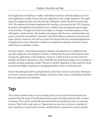 Chapter 5: Branches and Tags 
Each application should have a stable, well-defined interface with the database (one for 
each application, usually, if more than one application uses a single database). The appli-cation 
development team owns the interface definition, which should be stored in the 
VCS. The database developers implement the interface, also stored in the VCS. Database 
developers and application developers must carefully track and negotiate any changes 
to the interface. Changes in it have to be subject to change-control procedures, as they 
will require a chain of tests. The database developers will, of course, maintain their own 
source control for the database "internals," and will be likely to maintain versions for all 
major releases. However, this will not need to be shared with the associated applications. 
An application version should be coupled to an application-database interface version, 
rather than to a database version. 
In many respects, a branching strategy for database development is no different from 
any other application development. Indeed, it's likely that the team will adopt the same 
strategy for applications as for databases. However, I think it fair to say that, from the 
database developer's perspective, they would like the branching strategy to be as simple as 
possible, perhaps adopting a simple "branch-as-needed" approach, at least until the whole 
team become highly competent at managing database source control processes. 
Feature branching should be used judiciously and is best suited to cases where developers 
can work on discrete parts of the database, and where there exists a well-defined interface 
between application and database. 
160 
Tags 
The revision numbers that a source control system uses to track version histories are 
separate from the types of numbering systems used to identify product builds, versions 
or releases. They can be specifically associated with one another, but they are separate 
systems. That's where tags come in. Tags provide an easy way to denote a snapshot of 
your repository at a given point of time, usually based on a particular revision number. 
 