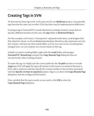 Chapter 5: Branches and Tags 
174 
Creating Tags in SVN 
To demonstrate how tags work, we'll create one for our Bookstore project. Conceptually, 
tags function the same way in other VCSs, but there may be implementation differences. 
Creating a tag in TortoiseSVN is nearly identical to creating a branch, except that we 
specify a different location (in this case, the tags folder in BookstoreProject). 
For this example, we'll create a "retrospective" tag based on Revision 4 and imagine that 
this related to release 1.0 of our Bookstore database. Revision 4 also represents our very 
first schema, with just our three initial tables, so if we ever want to see everything that 
changed since, we can compare our current release to this tag. 
In Barb's (or Jane's) working folder, right-click the trunk folder and navigate 
TortoiseSVN | Branch/tag to launch the Copy (Branch/Tag) dialog box that we 
saw previously, when creating a branch. 
To name the tag, we simply type the correct path into the To path text box so it reads 
/tags/v1.0. SVN will apply the tag to all content in the trunk as it existed at Revision 4. 
Next, add a comment, and then specify the revision number in the text box associated 
with the Specific revision in repository option. Figure 5-15 shows the Copy (Branch/Tag) 
dialog box with the configured information. 
Once satisfied that the tag is exactly as you want it, click OK to close the 
Copy (Branch/Tag) dialog box. 
 