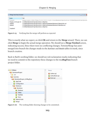 Chapter 6: Merging 
Figure 6-15: Verifying that the merge will perform as expected. 
This is exactly what we expect, so click OK and return to the Merge wizard. There, we can 
click Merge to begin the actual merge operation. We should see a Merge Finished screen, 
indicating success. Since there were no conflicting changes, TortoiseMerge has auto-merged 
into branch the changes made to the Author and Book tables in trunk, since 
203 
branch creation. 
Back in Barb's working folder, we should see red exclamation marks indicating that 
we need to commit to the repository these changes to the v1.0BugFixes branch 
project folder. 
Figure 6-16: The working folder showing changes to be committed. 
 