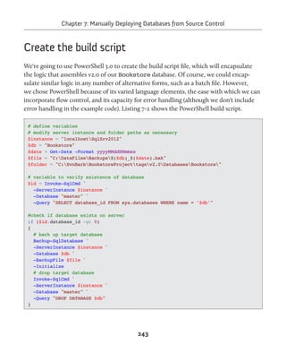 Chapter 7: Manually Deploying Databases from Source Control 
243 
Create the build script 
We're going to use PowerShell 3.0 to create the build script file, which will encapsulate 
the logic that assembles v2.0 of our Bookstore database. Of course, we could encap-sulate 
similar logic in any number of alternative forms, such as a batch file. However, 
we chose PowerShell because of its varied language elements, the ease with which we can 
incorporate flow control, and its capacity for error handling (although we don't include 
error handling in the example code). Listing 7-2 shows the PowerShell build script. 
# define variables 
# modify server instance and folder paths as necessary 
$instance = "localhostSqlSrv2012" 
$db = "Bookstore" 
$date = Get-Date -Format yyyyMMddHHmmss 
$file = "C:DataFilesBackups$($db)_$($date).bak" 
$folder = "C:SvnBarbBookstoreProjecttagsv2.0DatabasesBookstore" 
# variable to verify existence of database 
$id = Invoke-SqlCmd ` 
-ServerInstance $instance ` 
-Database "master" ` 
-Query "SELECT database_id FROM sys.databases WHERE name = '$db'" 
#check if database exists on server 
if ($id.database_id -gt 0) 
{ 
# back up target database 
Backup-SqlDatabase ` 
-ServerInstance $instance ` 
-Database $db ` 
-BackupFile $file ` 
-Initialize 
# drop target database 
Invoke-SqlCmd ` 
-ServerInstance $instance ` 
-Database "master" ` 
-Query "DROP DATABASE $db" 
} 
 