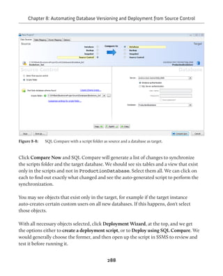 Chapter 8: Automating Database Versioning and Deployment from Source Control 
Figure 8-8: SQL Compare with a script folder as source and a database as target. 
Click Compare Now and SQL Compare will generate a list of changes to synchronize 
the scripts folder and the target database. We should see six tables and a view that exist 
only in the scripts and not in ProductionDatabase. Select them all. We can click on 
each to find out exactly what changed and see the auto-generated script to perform the 
synchronization. 
You may see objects that exist only in the target, for example if the target instance 
auto-creates certain custom users on all new databases. If this happens, don't select 
those objects. 
With all necessary objects selected, click Deployment Wizard, at the top, and we get 
the options either to create a deployment script, or to Deploy using SQL Compare. We 
would generally choose the former, and then open up the script in SSMS to review and 
test it before running it. 
288 
 