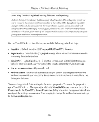 Chapter 2: The Source Control Repository 
Avoid using TortoiseSVN for both working folder and local repository 
Built into TortoiseSVN is a feature that lets us create a local repository. This configuration permits one 
user to connect to the repository on the same machine as the working folder. If you plan to try out the 
examples in this book, this approach works fine except when we need two users to demonstrate such 
concepts as branching and merging. However, if you plan to use the same computer to participate in a 
server-based SVN system, you're better off not using this feature because it can complicate any subsequent 
participation in the server-based implementation. 
For the VisualSVN Server installation, we used the following default settings: 
• Location – Default location (C:Program FilesVisualSVN Server). 
• Repositories – Default folder (C:Repositories), where VisualSVN Server stores the 
repository data and metadata. 
• Server Port – Default port (443) – if another service, such as Internet Information 
Services (IIS), uses port 443, you will need to select a different port, such as 8443. 
• Use secure connection – Option selected. 
• Authentication – Subversion authentication (we cannot use Integration Windows 
Authentication with the VisualSVN Server Standard edition, but it is available in the 
Enterprise Edition). 
You can change the default settings in the server properties. To access the properties, 
open VisualSVN Server Manager, right-click the VisualSVN Server node and then click 
Properties. In the VisualSVN Server Properties dialog box, select the appropriate tab and 
configure the settings as necessary. For example, to change the authentication mode, go 
to the Authentication tab. 
61 
 
