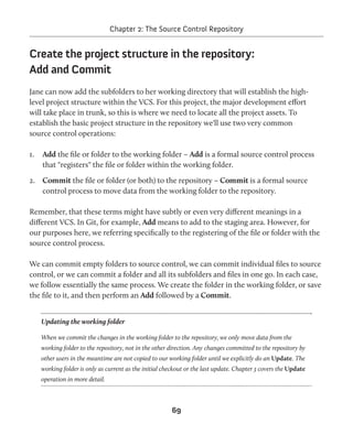 Chapter 2: The Source Control Repository 
Create the project structure in the repository: 
Add and Commit 
Jane can now add the subfolders to her working directory that will establish the high-level 
project structure within the VCS. For this project, the major development effort 
will take place in trunk, so this is where we need to locate all the project assets. To 
establish the basic project structure in the repository we'll use two very common 
source control operations: 
1. Add the file or folder to the working folder – Add is a formal source control process 
that "registers" the file or folder within the working folder. 
2. Commit the file or folder (or both) to the repository – Commit is a formal source 
control process to move data from the working folder to the repository. 
Remember, that these terms might have subtly or even very different meanings in a 
different VCS. In Git, for example, Add means to add to the staging area. However, for 
our purposes here, we referring specifically to the registering of the file or folder with the 
source control process. 
We can commit empty folders to source control, we can commit individual files to source 
control, or we can commit a folder and all its subfolders and files in one go. In each case, 
we follow essentially the same process. We create the folder in the working folder, or save 
the file to it, and then perform an Add followed by a Commit. 
Updating the working folder 
When we commit the changes in the working folder to the repository, we only move data from the 
working folder to the repository, not in the other direction. Any changes committed to the repository by 
other users in the meantime are not copied to our working folder until we explicitly do an Update. The 
working folder is only as current as the initial checkout or the last update. Chapter 3 covers the Update 
operation in more detail. 
69 
 