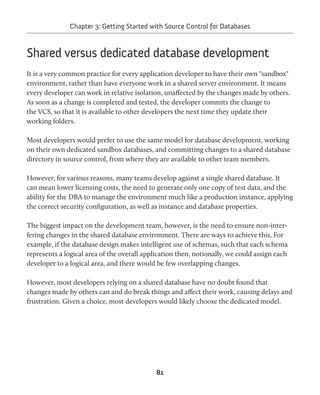 Chapter 3: Getting Started with Source Control for Databases 
Shared versus dedicated database development 
It is a very common practice for every application developer to have their own "sandbox" 
environment, rather than have everyone work in a shared server environment. It means 
every developer can work in relative isolation, unaffected by the changes made by others. 
As soon as a change is completed and tested, the developer commits the change to 
the VCS, so that it is available to other developers the next time they update their 
working folders. 
Most developers would prefer to use the same model for database development, working 
on their own dedicated sandbox databases, and committing changes to a shared database 
directory in source control, from where they are available to other team members. 
However, for various reasons, many teams develop against a single shared database. It 
can mean lower licensing costs, the need to generate only one copy of test data, and the 
ability for the DBA to manage the environment much like a production instance, applying 
the correct security configuration, as well as instance and database properties. 
The biggest impact on the development team, however, is the need to ensure non-inter-fering 
changes in the shared database environment. There are ways to achieve this. For 
example, if the database design makes intelligent use of schemas, such that each schema 
represents a logical area of the overall application then, notionally, we could assign each 
developer to a logical area, and there would be few overlapping changes. 
However, most developers relying on a shared database have no doubt found that 
changes made by others can and do break things and affect their work, causing delays and 
frustration. Given a choice, most developers would likely choose the dedicated model. 
81 
 
