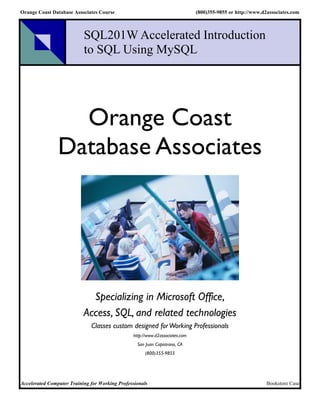 Orange Coast Database Associates Course                                       (800)355-9855 or http://www.d2associates.com



                           SQL201W Accelerated Introduction
                           to SQL Using MySQL




                  Orange Coast
                Database Associates




                             Specializing in Microsoft Office,
                           Access, SQL, and related technologies
                              Classes custom designed for Working Professionals
                                                http://www.d2associates.com
                                                  San Juan Capistrano, CA
                                                      (800)355-9855




Accelerated Computer Training for Working Professionals                                                     Bookstore Case
 