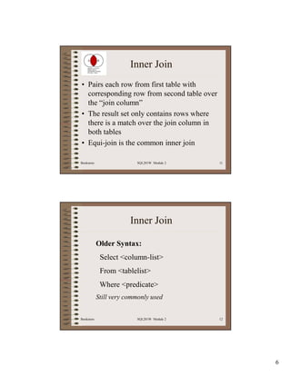 Inner Join
• Pairs each row from first table with
  corresponding row from second table over
  the “join column”
• The result set only contains rows where
  there is a match over the join column in
  both tables
• Equi-join is the common inner join

Bookstore                 SQL201W Module 2   11




                        Inner Join

            Older Syntax:
             Select <column-list>
             From <tablelist>
             Where <predicate>
            Still very commonly used


Bookstore                 SQL201W Module 2   12




                                                  6
 