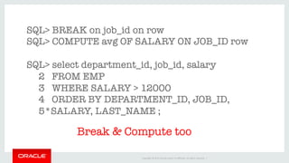 Copyright	©	2016	Oracle	and/or	its	aﬃliates.	All	rights	reserved.		|	
SQL> BREAK on job_id on row
SQL> COMPUTE avg OF SALARY ON JOB_ID row

SQL> select department_id, job_id, salary
2 FROM EMP 
3 WHERE SALARY > 12000
4 ORDER BY DEPARTMENT_ID, JOB_ID, 
5*SALARY, LAST_NAME ;
Break & Compute too
 
