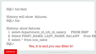 Copyright	©	2016	Oracle	and/or	its	aﬃliates.	All	rights	reserved.		|	
SQL> his fails

History will show failures.
SQL> his

History: show failures
1 select department_id, job_id, salary FROM EMP W
2 Select FIRST_NAME, LAST_NAME, SALARY from EM
3 select * from non_table
SQL> 
Yes, it is and you can ﬁlter it!
 