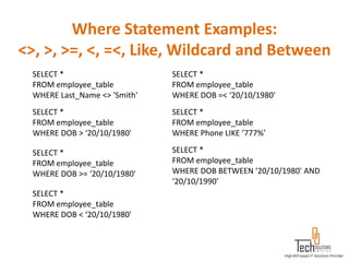 Where Statement Examples:
<>, >, >=, <, =<, Like, Wildcard and Between
  SELECT *                     SELECT *
  FROM employee_table          FROM employee_table
  WHERE Last_Name <> 'Smith'   WHERE DOB =< ‘20/10/1980'
  SELECT *                     SELECT *
  FROM employee_table          FROM employee_table
  WHERE DOB > ‘20/10/1980'     WHERE Phone LIKE ’777%’

  SELECT *                     SELECT *
  FROM employee_table          FROM employee_table
  WHERE DOB >= ‘20/10/1980'    WHERE DOB BETWEEN ‘20/10/1980' AND
                               ‘20/10/1990'
  SELECT *
  FROM employee_table
  WHERE DOB < ‘20/10/1980'
 