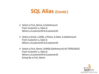 SQL Alias (Contd.)

 Select a.First_Name, b.SaleAmount
  From Customer a, Sales b
  Where a.CustomerID=b.CustomerID

 Select a.Email, a.DOB, a.Phone, b.Date, b.SaleAmount
  From Customer a, Sales b
  Where a.CustomerID=b.CustomerID

 Select a.First_Name, SUM(b.SaleAmount) AS TOTALSALES
  From Customer a, Sales b
  Where a.CustomerID=b.CustomerID
  Group By a.First_Name
 