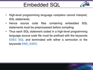 Embedded SQL
• High-level programming language compilers cannot interpret,
SQL statements.
• Hence source code files containing embedded SQL
statements must be preprocessed before compiling.
• Thus each SQL statement coded in a high-level programming
language source code file must be prefixed with the keywords
EXEC SQL and terminated with either a semicolon or the
keywords END_EXEC.
 