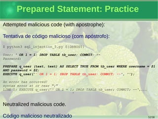 52/59
Prepared Statement: Practice
A simple test access with wrong password:
Um teste simples de acesso com senha errada:
$ python3 sql_injection_5.py ${DBHOST}
User: foo
Password:
PREPARE q_user (text, text) AS
SELECT TRUE FROM tb_user
WHERE username = $1
AND password = $2;
EXECUTE q_user('foo', '123');
Error: Invalid user and password combination!
 