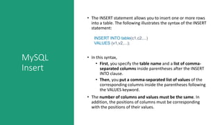 MySQL
Insert
• The INSERT statement allows you to insert one or more rows
into a table. The following illustrates the syntax of the INSERT
statement:
INSERT INTO table(c1,c2,...)
VALUES (v1,v2,...);
• In this syntax,
• First, you specify the table name and a list of comma-
separated columns inside parentheses after the INSERT
INTO clause.
• Then, you put a comma-separated list of values of the
corresponding columns inside the parentheses following
the VALUES keyword.
• The number of columns and values must be the same. In
addition, the positions of columns must be corresponding
with the positions of their values.
 