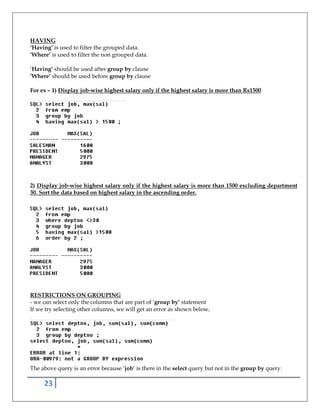 23
HAVING
‘Having’ is used to filter the grouped data.
‘Where’ is used to filter the non grouped data.
‘Having’ should be used after group by clause
‘Where’ should be used before group by clause
For ex – 1) Display job-wise highest salary only if the highest salary is more than Rs1500
2) Display job-wise highest salary only if the highest salary is more than 1500 excluding department
30. Sort the data based on highest salary in the ascending order.
RESTRICTIONS ON GROUPING
- we can select only the columns that are part of ‘group by’ statement
If we try selecting other columns, we will get an error as shown below,
The above query is an error because ‘job’ is there in the select query but not in the group by query.
 