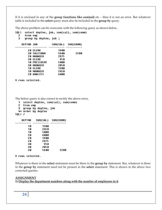 24
If it is enclosed in any of the group functions like sum(sal) etc – then it is not an error. But whatever
table is included in the select query must also be included in the group by query.
The above problem can be overcome with the following query as shown below,
The below query is also correct to rectify the above error,
Whatever is there in the select statement must be there in the group by statement. But, whatever is there
in the group by statement need not be present in the select statement. This is shown in the above two
corrected queries.
ASSIGNMENT
1) Display the department numbers along with the number of employees in it
 