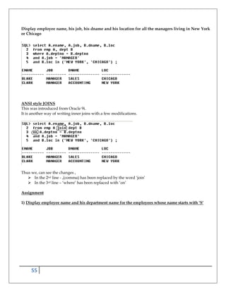 55
Display employee name, his job, his dname and his location for all the managers living in New York
or Chicago
ANSI style JOINS
This was introduced from Oracle 9i.
It is another way of writing inner joins with a few modifications.
Thus we, can see the changes ,
In the 2nd line - ,(comma) has been replaced by the word ‘join’
In the 3rd line – ‘where’ has been replaced with ‘on’
Assignment
1) Display employee name and his department name for the employees whose name starts with ‘S’
 