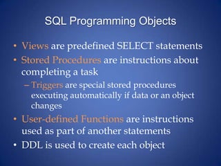 SQL Programming ObjectsViews are predefined SELECT statementsStored Procedures are instructions about completing a taskTriggers are special stored procedures executing automatically if data or an object changesUser-defined Functions are instructions used as part of another statementsDDL is used to create each object