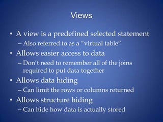 ViewsA view is a predefined selected statementAlso referred to as a “virtual table”Allows easier access to dataDon’t need to remember all of the joins required to put data togetherAllows data hidingCan limit the rows or columns returnedAllows structure hidingCan hide how data is actually stored