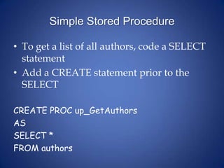 Simple Stored ProcedureTo get a list of all authors, code a SELECT statement Add a CREATE statement prior to the SELECTCREATE PROC up_GetAuthorsASSELECT *FROM authors