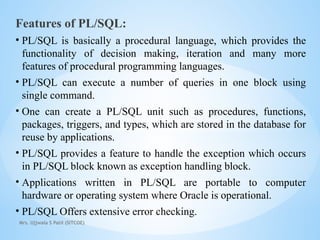 Mrs. Ujjwala S Patil (SITCOE)
Features of PL/SQL:
• PL/SQL is basically a procedural language, which provides the
functionality of decision making, iteration and many more
features of procedural programming languages.
• PL/SQL can execute a number of queries in one block using
single command.
• One can create a PL/SQL unit such as procedures, functions,
packages, triggers, and types, which are stored in the database for
reuse by applications.
• PL/SQL provides a feature to handle the exception which occurs
in PL/SQL block known as exception handling block.
• Applications written in PL/SQL are portable to computer
hardware or operating system where Oracle is operational.
• PL/SQL Offers extensive error checking.
 