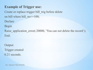 Mrs. Ujjwala S Patil (SITCOE)
Example of Trigger use:
Create or replace trigger bill_trig before delete
on bill where bill_no<=100;
Declare
Begin
Raise_application_error(-20000, ‘You can not delete the record’);
End;
Output:
Trigger created
0.21 seconds.
 